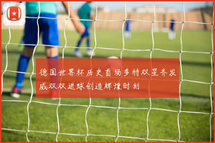 德国世界杯历史首场多特双星齐发威双双进球创造辉煌时刻