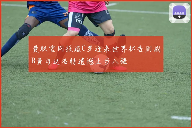 曼联官网报道C罗迎来世界杯告别战B费与达洛特遗憾止步八强