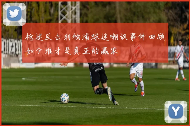 枪迷反击利物浦球迷嘲讽事件回顾如今谁才是真正的赢家