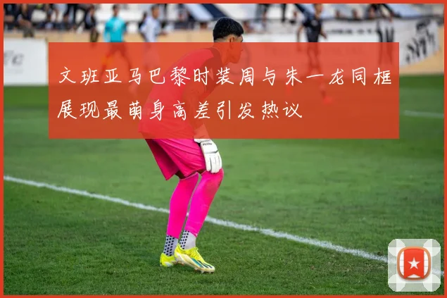 文班亚马巴黎时装周与朱一龙同框展现最萌身高差引发热议