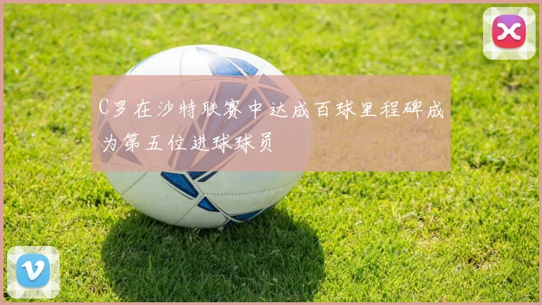 C罗在沙特联赛中达成百球里程碑成为第五位进球球员