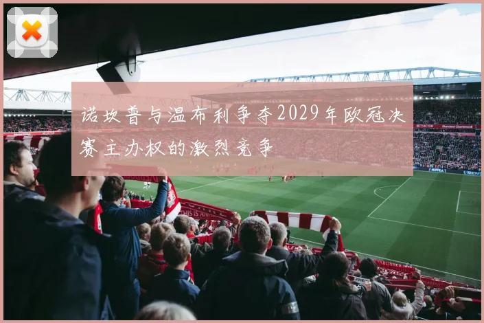 诺坎普与温布利争夺2029年欧冠决赛主办权的激烈竞争