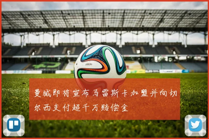 曼城即将宣布马雷斯卡加盟并向切尔西支付超千万赔偿金