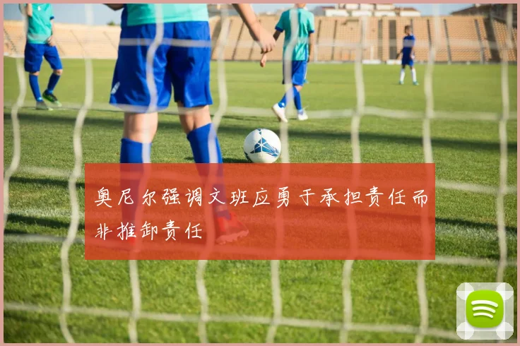 奥尼尔强调文班应勇于承担责任而非推卸责任