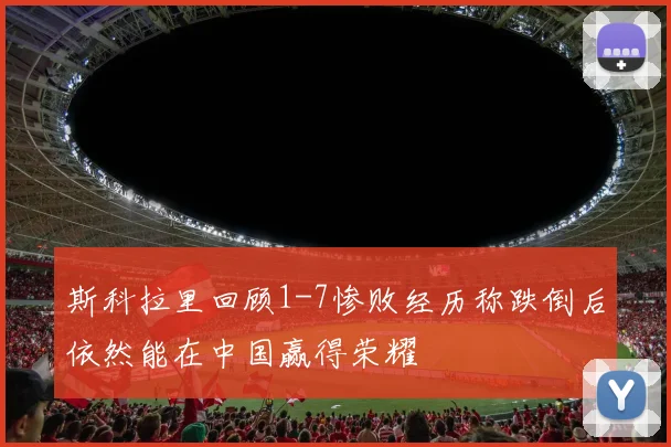 斯科拉里回顾1-7惨败经历称跌倒后依然能在中国赢得荣耀