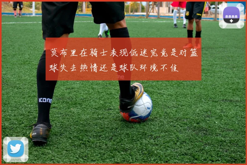 莫布里在骑士表现低迷究竟是对篮球失去热情还是球队环境不佳