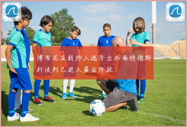 博洛尼亚新帅人选浮出水面特德斯科谈判已进入最后阶段