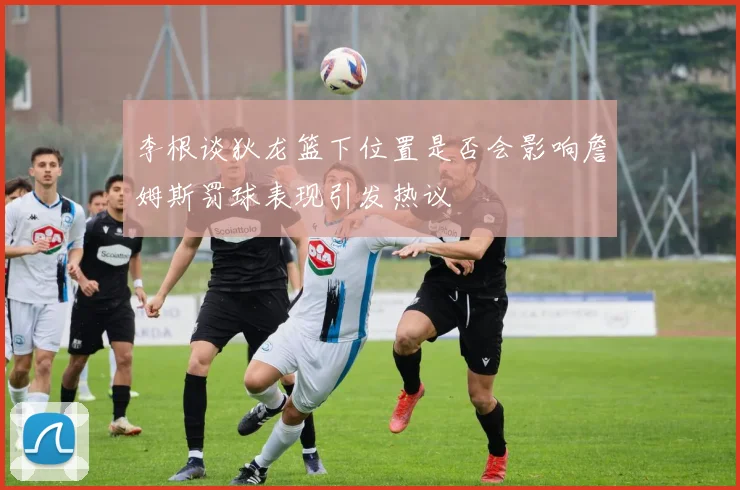 李根谈狄龙篮下位置是否会影响詹姆斯罚球表现引发热议