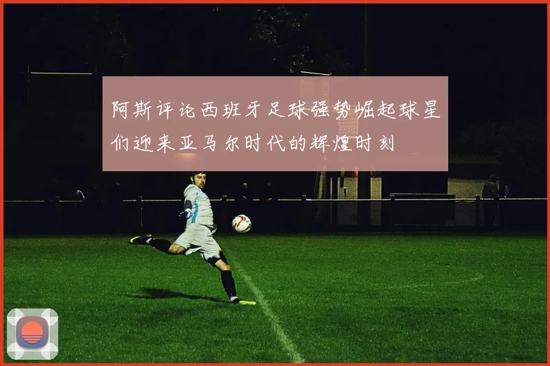 阿斯评论西班牙足球强势崛起球星们迎来亚马尔时代的辉煌时刻