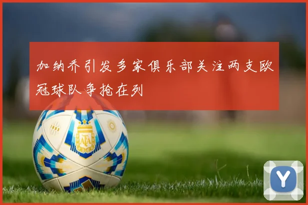 加纳乔引发多家俱乐部关注两支欧冠球队争抢在列