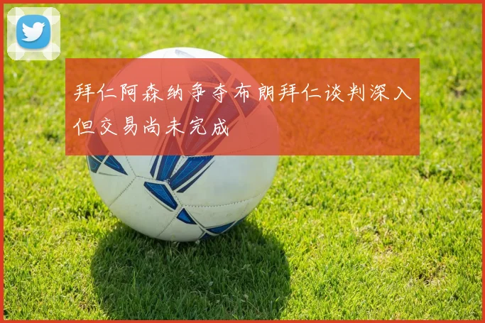 拜仁阿森纳争夺布朗拜仁谈判深入但交易尚未完成