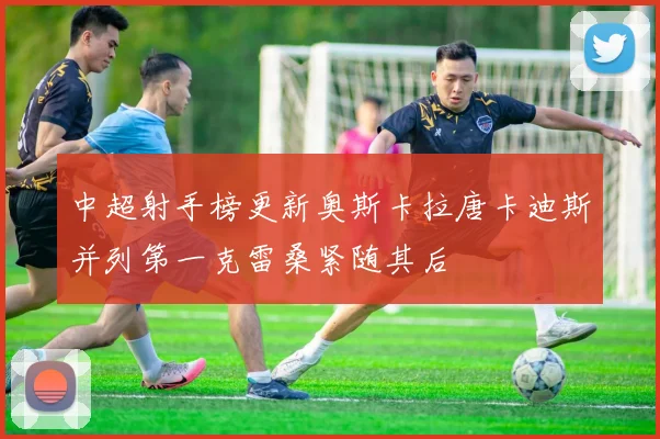 中超射手榜更新奥斯卡拉唐卡迪斯并列第一克雷桑紧随其后