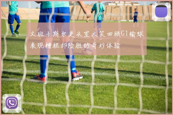 文班卡斯尔更衣室大笑回顾G1输球表现糟糕却险胜的奇妙体验