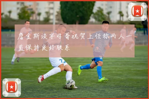 詹金斯谈字母哥祝贺上任称两人一直保持良好联系