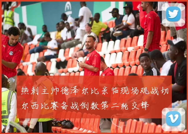 热刺主帅德泽尔比亲临现场观战切尔西比赛备战倒数第二轮交锋