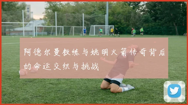 阿德尔曼教练与姚明火箭传奇背后的命运交织与挑战