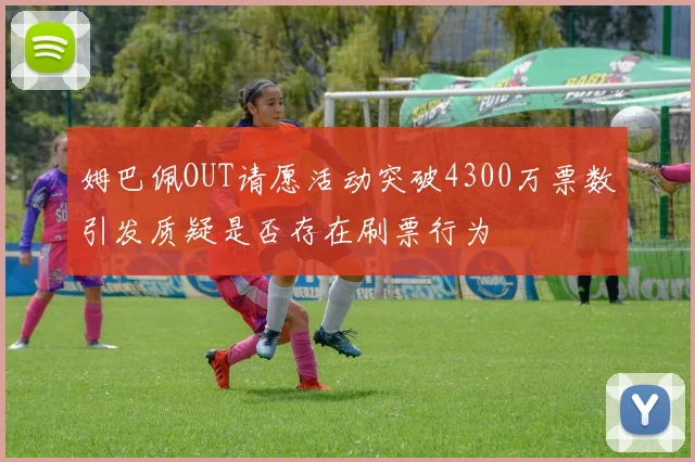 姆巴佩OUT请愿活动突破4300万票数引发质疑是否存在刷票行为